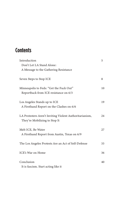 Contents  Introduction Dort Let LA Stand Alone: AMessage to the Gathering Resistance  Seven Steps to Stop ICE  Minneapolis to Feds: “Get the Fuck Out” Reportback from ICE resistance on 6/3  Los Angeles Stands up to ICE A Firsthand Report on the Clashes on 6/6  LA Protesters Aren’t Inviting Violent Authoritarianism, ‘They’re Mobilizing to Stop It  Melt ICE, Be Water A Firsthand Report from Austn, Texas on 6/9  ‘The Los Angeles Protests Are an Act of Self-Defense ICE’ War on Home  Conclusion Itis fascismm, Start actinglike it  10  19  2  3  36 